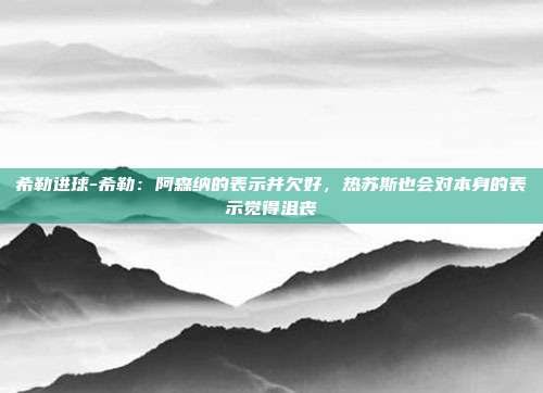 希勒进球-希勒：阿森纳的表示并欠好，热苏斯也会对本身的表示觉得沮丧