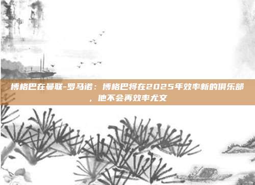 博格巴在曼联-罗马诺：博格巴将在2025年效率新的俱乐部，他不会再效率尤文